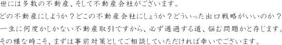 世には多数の不動産、そして不動産会社がございます。どの不動産にしようか？どこの不動産会社にしょうか？どういった出口戦略がいいのか？一生に何度かしかない不動産取引ですから、必ず通過する道、悩む問題かと存じます。その様な時こそ、まずは事前対策としてご相談していただければ幸いでございます。