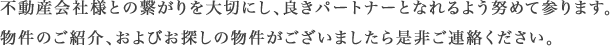 不動産会社様とのつながりを大切にし、良きパートナーとなれるよう努めて参ります。